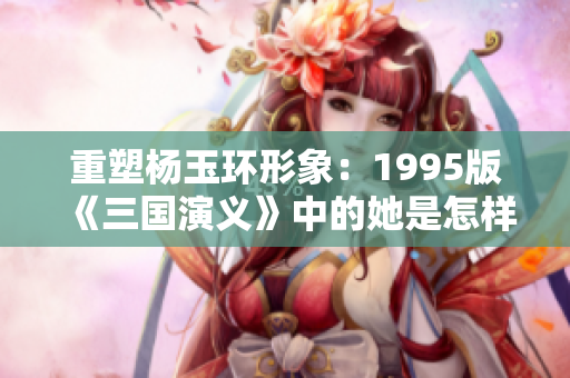 重塑杨玉环形象：1995版《三国演义》中的她是怎样一个人物？