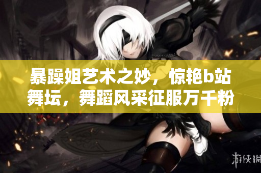暴躁姐艺术之妙，惊艳b站舞坛，舞蹈风采征服万千粉丝