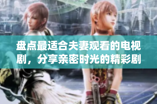 盘点最适合夫妻观看的电视剧，分享亲密时光的精彩剧集(1)