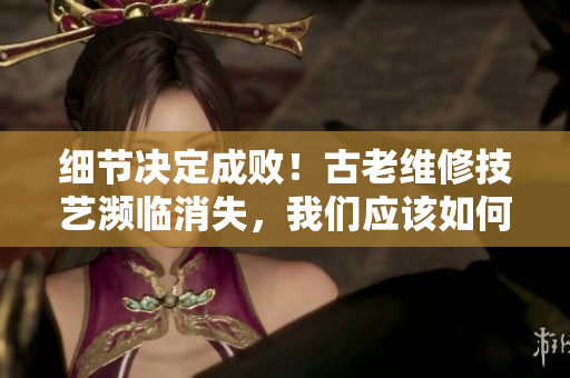 细节决定成败！古老维修技艺濒临消失，我们应该如何保护？——维修工人面临绝境