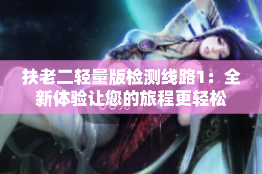 扶老二轻量版检测线路1：全新体验让您的旅程更轻松