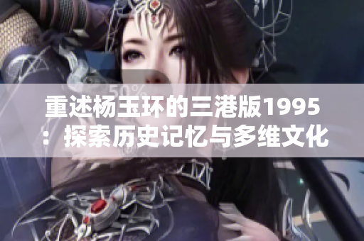重述杨玉环的三港版1995：探索历史记忆与多维文化的经典之旅