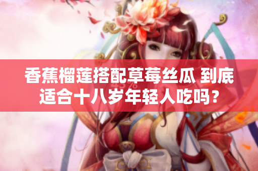 香蕉榴莲搭配草莓丝瓜 到底适合十八岁年轻人吃吗？