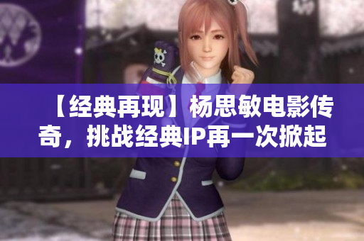 【经典再现】杨思敏电影传奇，挑战经典IP再一次掀起关注热潮