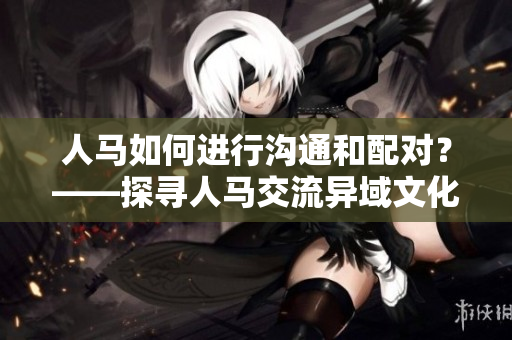 人马如何进行沟通和配对？——探寻人马交流异域文化的奥秘