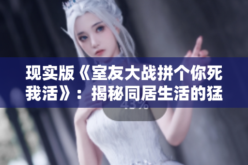 现实版《室友大战拼个你死我活》：揭秘同居生活的猛如虎与鱼水之欢