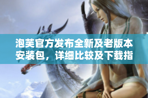 泡芙官方发布全新及老版本安装包，详细比较及下载指南