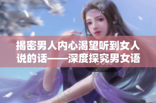 揭密男人内心渴望听到女人说的话——深度探究男女语言差异与沟通技巧