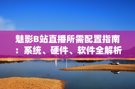 魅影B站直播所需配置指南：系统、硬件、软件全解析