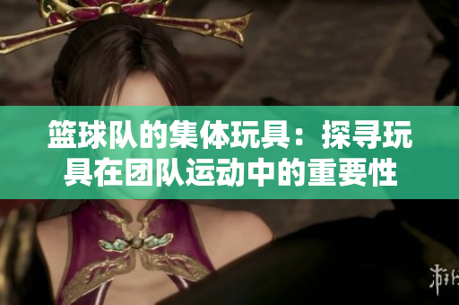 篮球队的集体玩具：探寻玩具在团队运动中的重要性