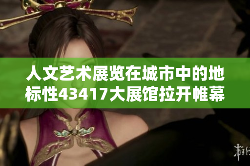 人文艺术展览在城市中的地标性43417大展馆拉开帷幕
