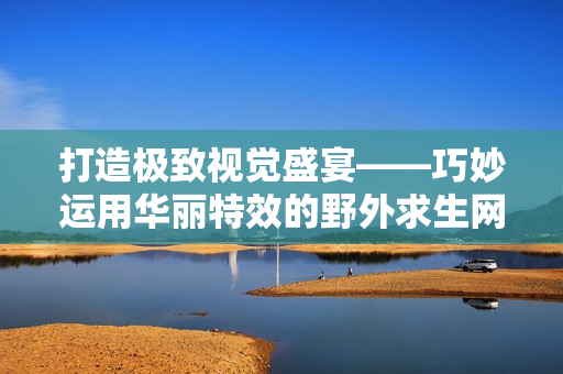打造极致视觉盛宴——巧妙运用华丽特效的野外求生网游