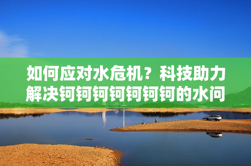 如何应对水危机？科技助力解决钶钶钶钶钶钶钶的水问题