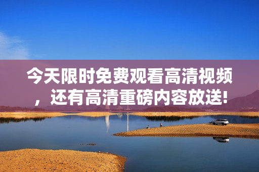 今天限时免费观看高清视频，还有高清重磅内容放送!