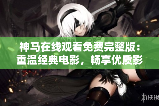神马在线观看免费完整版：重温经典电影，畅享优质影视资源