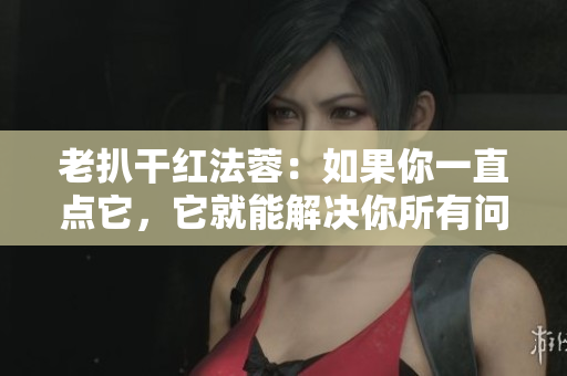 老扒干红法蓉：如果你一直点它，它就能解决你所有问题。