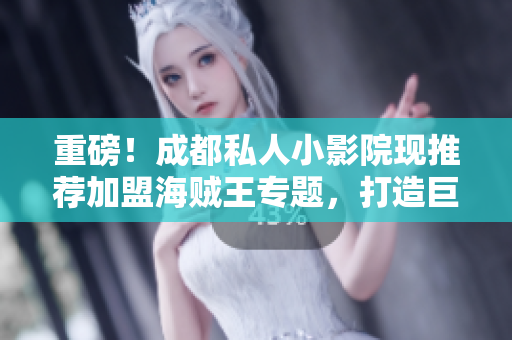 重磅！成都私人小影院现推荐加盟海贼王专题，打造巨大商机