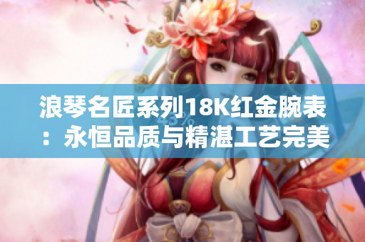 浪琴名匠系列18K红金腕表：永恒品质与精湛工艺完美融合