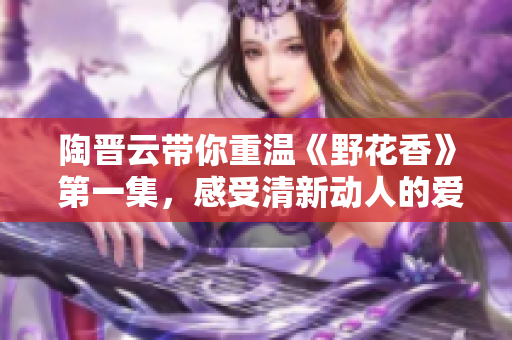 陶晋云带你重温《野花香》 第一集，感受清新动人的爱情与人性探索