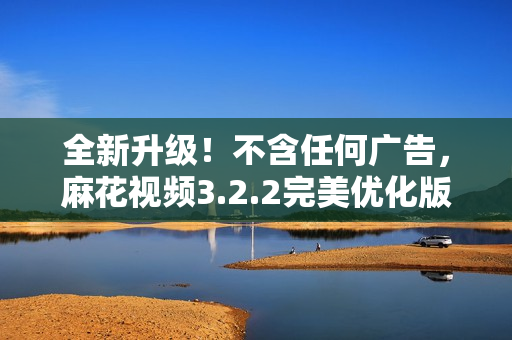 全新升级！不含任何广告，麻花视频3.2.2完美优化版，观影更流畅，操作更便捷！