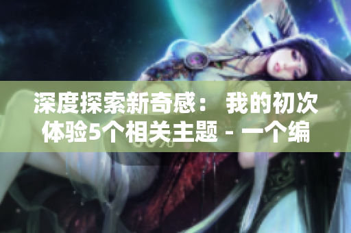 深度探索新奇感： 我的初次体验5个相关主题 - 一个编辑的纪实报道