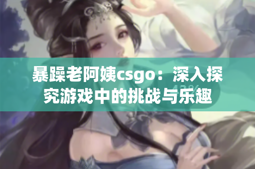 暴躁老阿姨csgo：深入探究游戏中的挑战与乐趣