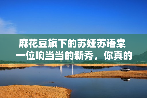 麻花豆旗下的苏娅苏语棠 一位响当当的新秀，你真的了解她吗？