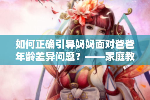 如何正确引导妈妈面对爸爸年龄差异问题？——家庭教育建议