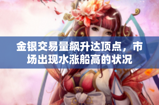 金银交易量飙升达顶点，市场出现水涨船高的状况