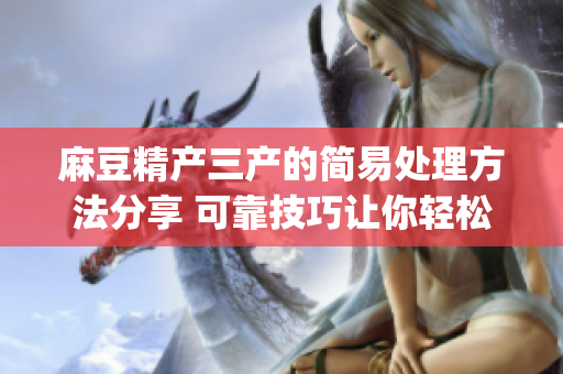 麻豆精产三产的简易处理方法分享 可靠技巧让你轻松应对(1)