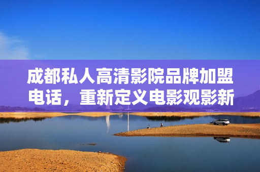 成都私人高清影院品牌加盟电话，重新定义电影观影新体验