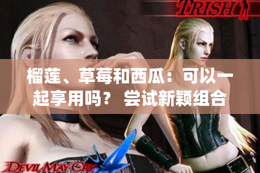 榴莲、草莓和西瓜：可以一起享用吗？ 尝试新颖组合获得的美妙享受(1)