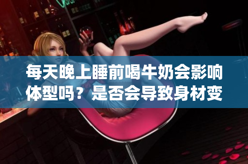 每天晚上睡前喝牛奶会影响体型吗？是否会导致身材变大？(1)