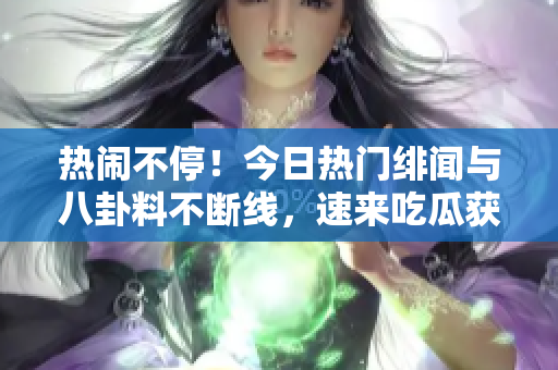 热闹不停！今日热门绯闻与八卦料不断线，速来吃瓜获取最新黑料！