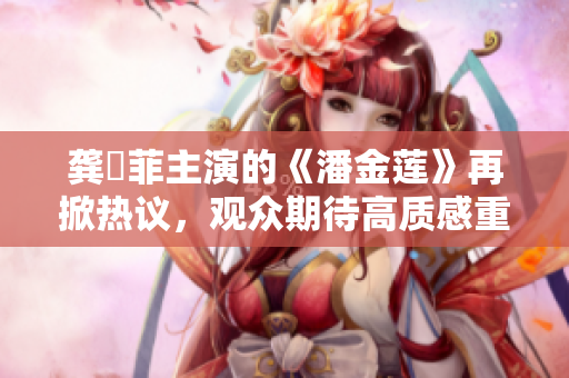 龚玥菲主演的《潘金莲》再掀热议，观众期待高质感重聚