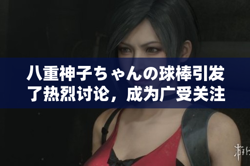 八重神子ちゃんの球棒引发了热烈讨论，成为广受关注的话题