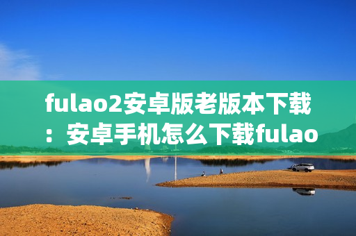 fulao2安卓版老版本下载：安卓手机怎么下载fulao2老版本？(1)