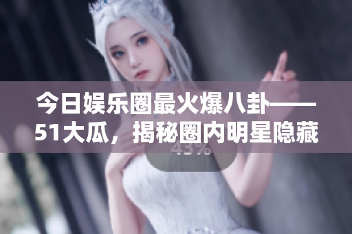 今日娱乐圈最火爆八卦——51大瓜，揭秘圈内明星隐藏黑幕！
