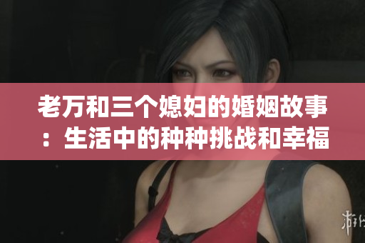 老万和三个媳妇的婚姻故事：生活中的种种挑战和幸福。(1)