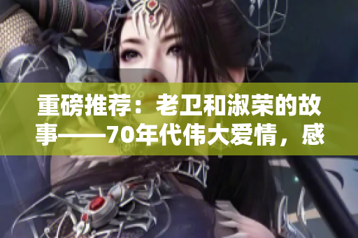 重磅推荐：老卫和淑荣的故事——70年代伟大爱情，感动传承至今