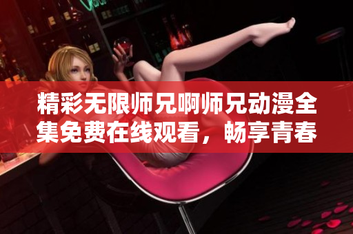 精彩无限师兄啊师兄动漫全集免费在线观看，畅享青春校园日常！