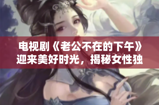 电视剧《老公不在的下午》迎来美好时光，揭秘女性独处的精彩世界！