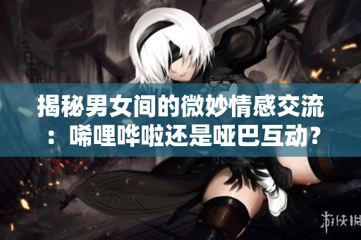 揭秘男女间的微妙情感交流：唏哩哗啦还是哑巴互动？