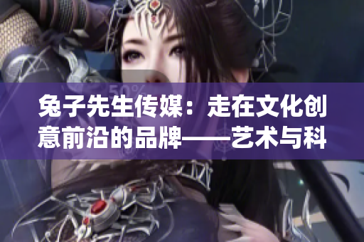 兔子先生传媒：走在文化创意前沿的品牌——艺术与科技的完美融合(1)
