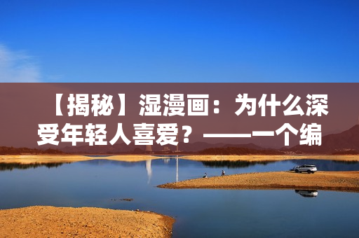 【揭秘】湿漫画：为什么深受年轻人喜爱？——一个编辑的探寻与思考