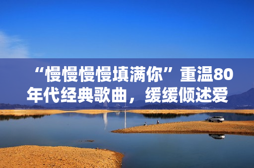 “慢慢慢慢填满你”重温80年代经典歌曲，缓缓倾述爱意