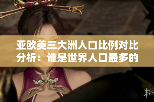 亚欧美三大洲人口比例对比分析：谁是世界人口最多的洲？