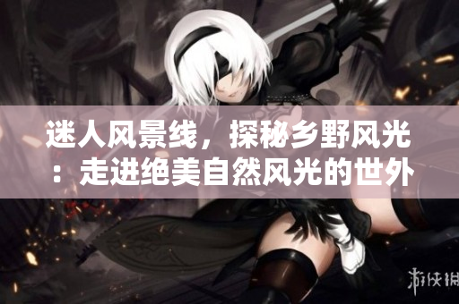 迷人风景线，探秘乡野风光：走进绝美自然风光的世外桃源
