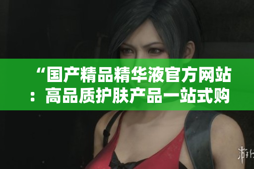 “国产精品精华液官方网站：高品质护肤产品一站式购买平台”