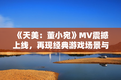 《天美：董小宛》MV震撼上线，再现经典游戏场景与情感故事